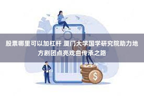 股票哪里可以加杠杆 厦门大学国学研究院助力地方剧团点亮戏曲传承之路