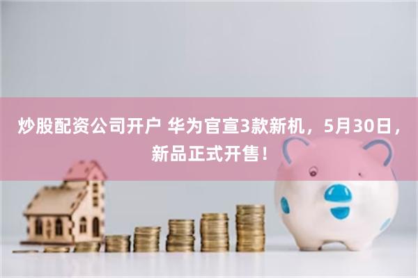 炒股配资公司开户 华为官宣3款新机，5月30日，新品正式开售！