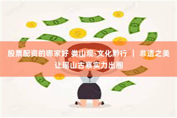 股票配资的哪家好 娄山观·文化黔行 ｜ 非遗之美让瑶山古寨实力出圈