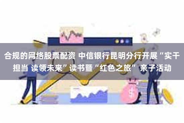 合规的网络股票配资 中信银行昆明分行开展“实干担当 读领未来”读书暨“红色之旅” 亲子活动