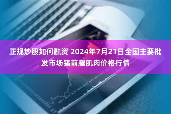 正规炒股如何融资 2024年7月21日全国主要批发市场猪前腿肌肉价格行情