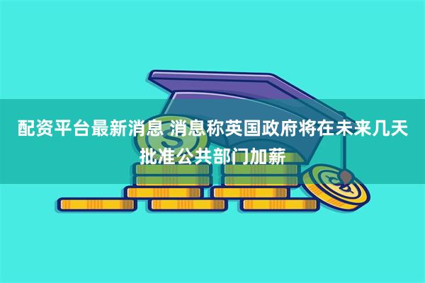 配资平台最新消息 消息称英国政府将在未来几天批准公共部门加薪