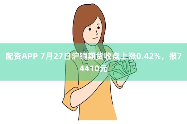 配资APP 7月27日沪铜期货收盘上涨0.42%，报74410元