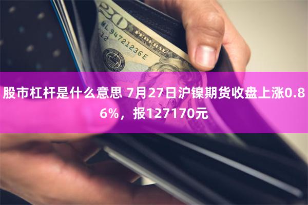 股市杠杆是什么意思 7月27日沪镍期货收盘上涨0.86%，报127170元