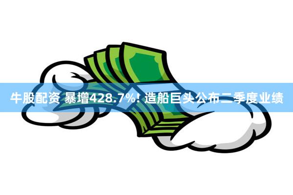 牛股配资 暴增428.7%! 造船巨头公布二季度业绩