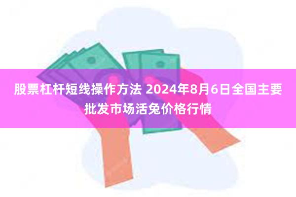 股票杠杆短线操作方法 2024年8月6日全国主要批发市场活兔价格行情