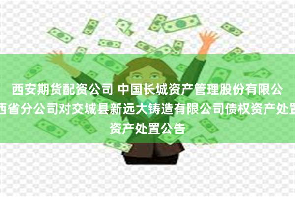 西安期货配资公司 中国长城资产管理股份有限公司山西省分公司对交城县新远大铸造有限公司债权资产处置公告