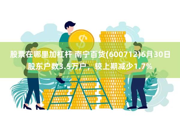 股票在哪里加杠杆 南宁百货(600712)6月30日股东户数3.5万户，较上期减少1.7%