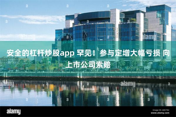 安全的杠杆炒股app 罕见！参与定增大幅亏损 向上市公司索赔