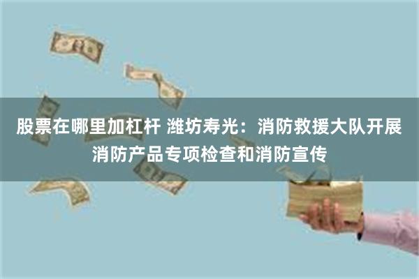 股票在哪里加杠杆 潍坊寿光：消防救援大队开展消防产品专项检查和消防宣传