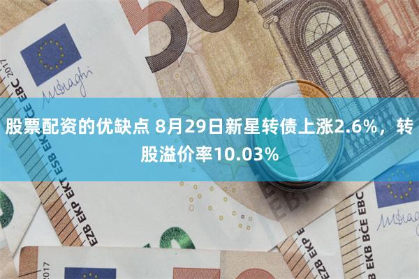 股票配资的优缺点 8月29日新星转债上涨2.6%，转股溢价率10.03%