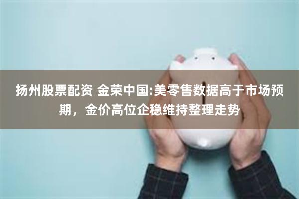 扬州股票配资 金荣中国:美零售数据高于市场预期，金价高位企稳维持整理走势