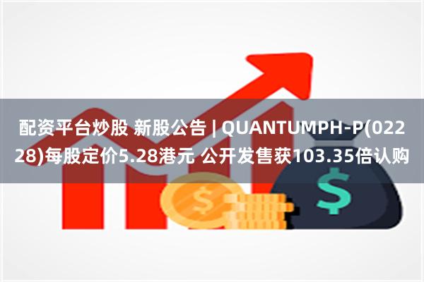 配资平台炒股 新股公告 | QUANTUMPH-P(02228)每股定价5.28港元 公开发售获103.35倍认购