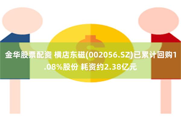 金华股票配资 横店东磁(002056.SZ)已累计回购1.08%股份 耗资约2.38亿元