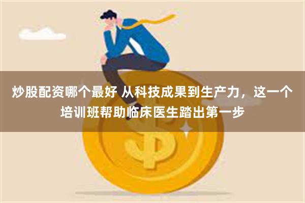 炒股配资哪个最好 从科技成果到生产力，这一个培训班帮助临床医生踏出第一步