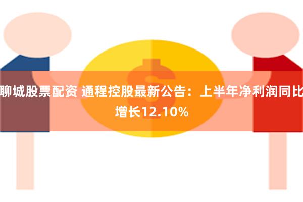 聊城股票配资 通程控股最新公告：上半年净利润同比增长12.10%