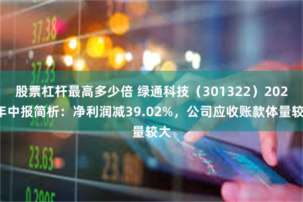 股票杠杆最高多少倍 绿通科技（301322）2024年中报简析：净利润减39.02%，公司应收账款体量较大