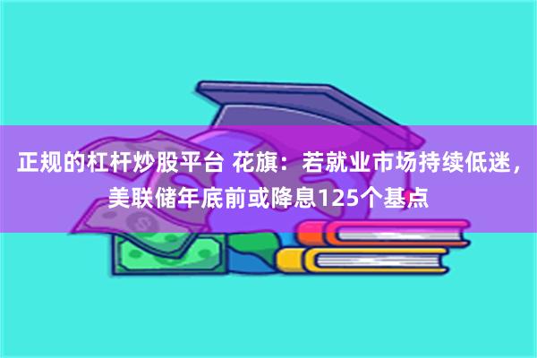 正规的杠杆炒股平台 花旗：若就业市场持续低迷，美联储年底前或降息125个基点