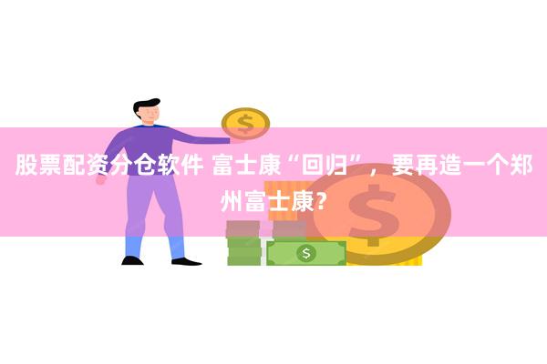 股票配资分仓软件 富士康“回归”，要再造一个郑州富士康？