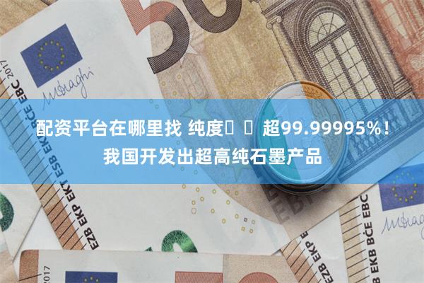 配资平台在哪里找 纯度‍‍超99.99995%！我国开发出超高纯石墨产品