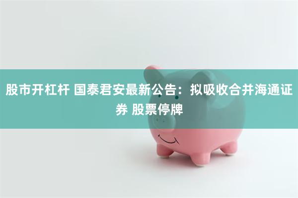 股市开杠杆 国泰君安最新公告：拟吸收合并海通证券 股票停牌