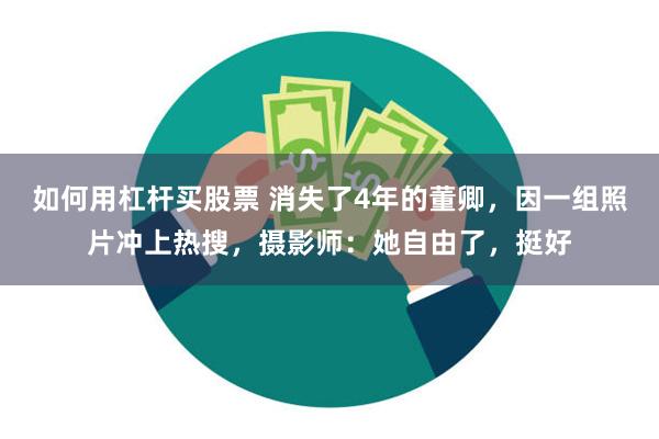 如何用杠杆买股票 消失了4年的董卿，因一组照片冲上热搜，摄影师：她自由了，挺好