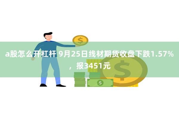 a股怎么开杠杆 9月25日线材期货收盘下跌1.57%，报3451元