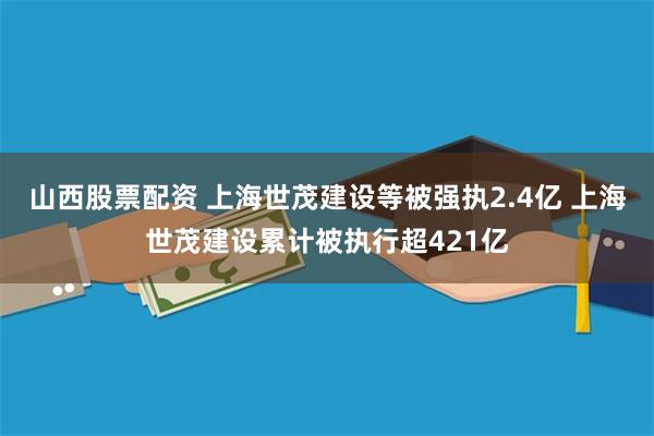 山西股票配资 上海世茂建设等被强执2.4亿 上海世茂建设累计被执行超421亿