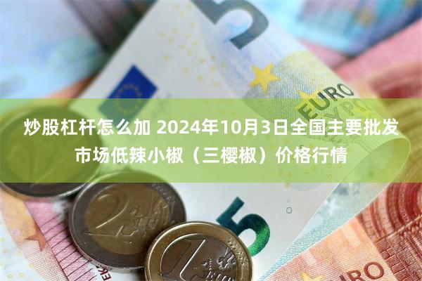 炒股杠杆怎么加 2024年10月3日全国主要批发市场低辣小椒（三樱椒）价格行情