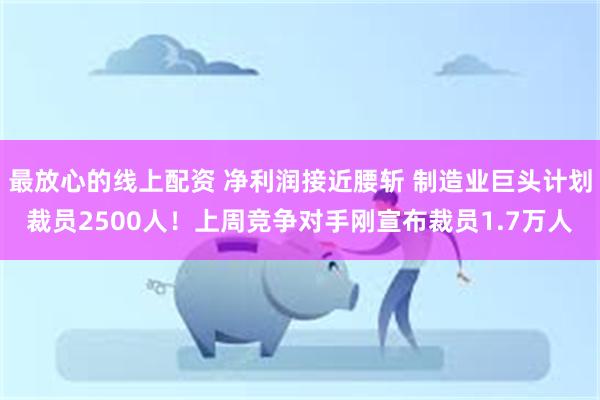 最放心的线上配资 净利润接近腰斩 制造业巨头计划裁员2500人！上周竞争对手刚宣布裁员1.7万人