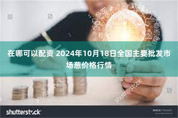 在哪可以配资 2024年10月18日全国主要批发市场葱价格行情