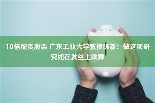 10倍配资股票 广东工业大学教授陈新：做这项研究如在发丝上跳舞