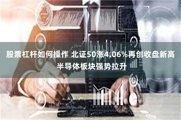 股票杠杆如何操作 北证50涨4.06%再创收盘新高 半导体板块强势拉升