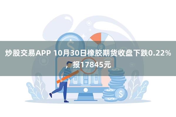 炒股交易APP 10月30日橡胶期货收盘下跌0.22%，报17845元