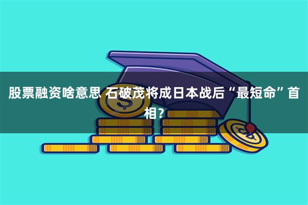 股票融资啥意思 石破茂将成日本战后“最短命”首相？