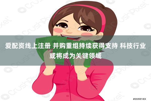 爱配资线上注册 并购重组持续获得支持 科技行业或将成为关键领域