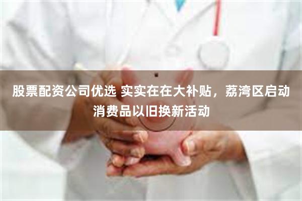 股票配资公司优选 实实在在大补贴，荔湾区启动消费品以旧换新活动