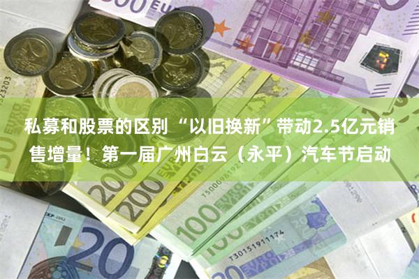 私募和股票的区别 “以旧换新”带动2.5亿元销售增量！第一届广州白云（永平）汽车节启动