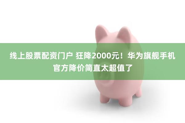 线上股票配资门户 狂降2000元！华为旗舰手机官方降价简直太超值了