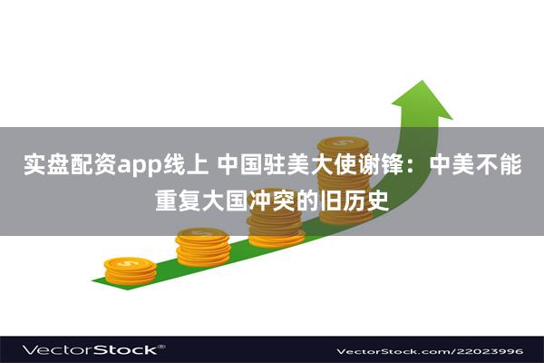 实盘配资app线上 中国驻美大使谢锋：中美不能重复大国冲突的旧历史