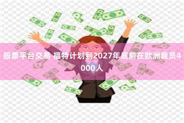 股票平台交易 福特计划到2027年底前在欧洲裁员4000人