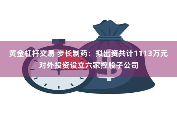 黄金杠杆交易 步长制药：拟出资共计1113万元对外投资设立六家控股子公司