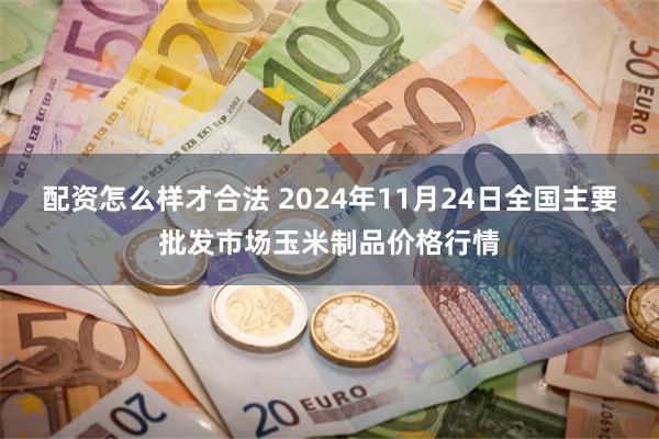 配资怎么样才合法 2024年11月24日全国主要批发市场玉米制品价格行情