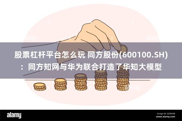 股票杠杆平台怎么玩 同方股份(600100.SH)：同方知网与华为联合打造了华知大模型