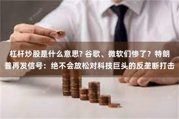 杠杆炒股是什么意思? 谷歌、微软们惨了？特朗普再发信号：绝不会放松对科技巨头的反垄断打击