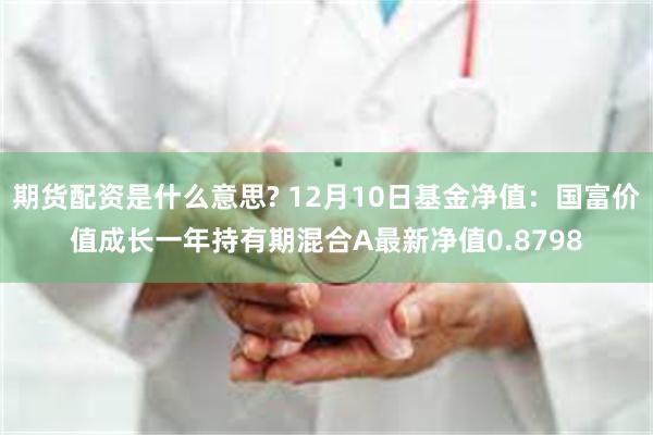 期货配资是什么意思? 12月10日基金净值：国富价值成长一年持有期混合A最新净值0.8798