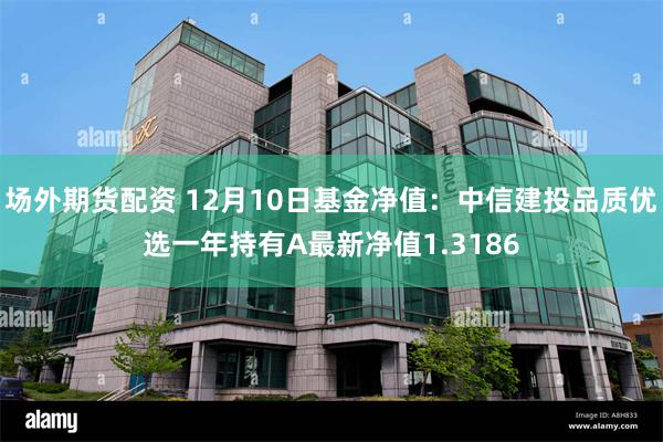 场外期货配资 12月10日基金净值：中信建投品质优选一年持有A最新净值1.3186