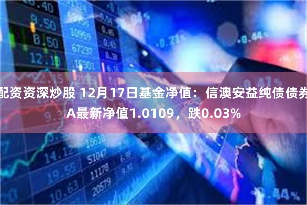 配资资深炒股 12月17日基金净值：信澳安益纯债债券A最新净值1.0109，跌0.03%