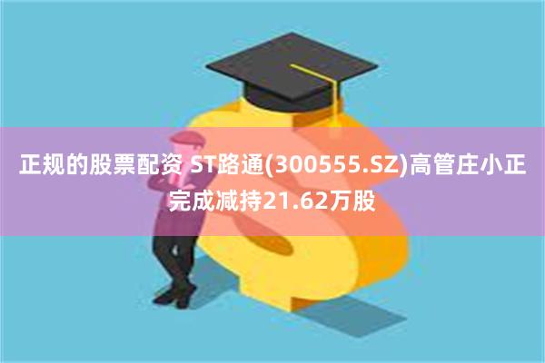 正规的股票配资 ST路通(300555.SZ)高管庄小正完成减持21.62万股