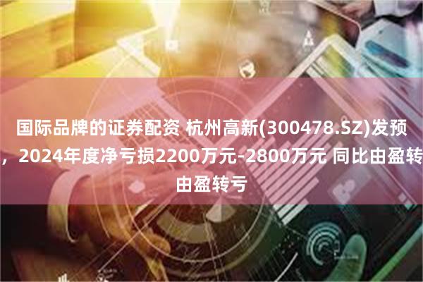 国际品牌的证券配资 杭州高新(300478.SZ)发预亏，2024年度净亏损2200万元-2800万元 同比由盈转亏